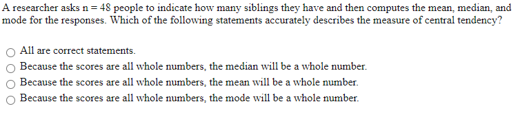 A researcher asks n = 48 people to indicate how many siblings they have and then computes the mean, median, and
mode for the responses. Which of the following statements accurately describes the measure of central tendency?
All are correct statements.
Because the scores are all whole numbers, the median will be a whole number.
Because the scores are all whole numbers, the mean will be a whole number.
Because the scores are all whole numbers, the mode will be a whole number.
