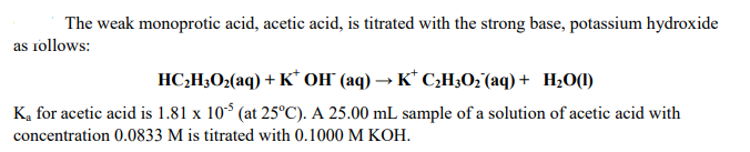 The weak monoprotic acid, acetic acid, is titrated with the strong base, potassium hydroxide
as rollows:
HC;H3O2(aq) + K* OH" (aq) → K* C¿H30; (aq) + H¿O(1)
K, for acetic acid is 1.81 x 10* (at 25°C). A 25.00 mL sample of a solution of acetic acid with
concentration 0.0833 M is titrated with 0.1000 M KOH.
