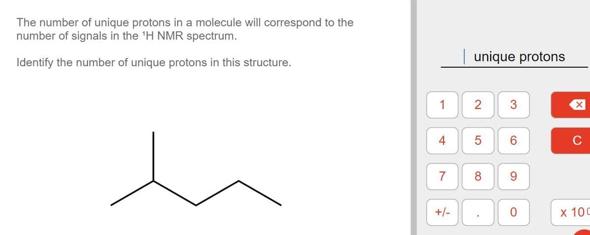 The number of unique protons in a molecule will correspond to the
number of signals in the ¹H NMR spectrum.
Identify the number of unique protons in this structure.
1
7
+/-
unique protons
2
8
.
3
6
9
0
X
C
x 100