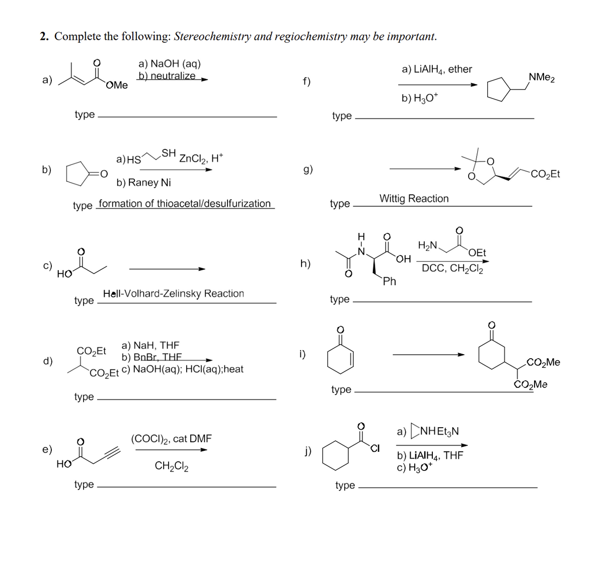 2. Complete the following: Stereochemistry and regiochemistry may be important.
type
a) NaOH (aq)
b) neutralize ➤
OMe
a) LiAlH4, ether
NMe2
f)
b) H3O+
type
b)
a) HS
SH
ZnCl2, H+
b) Raney Ni
g)
type formation of thioacetal/desulfurization
HO
type
Hell-Volhard-Zelinsky Reaction
h)
CO₂Et
type
Wittig Reaction
H
H₂N
OEt
OH
DCC, CH2Cl2
Ph
type
a) NaH, THF
CO₂Et
d)
b) BnBr, THE
CO₂Et
c) NaOH(aq); HCl(aq); heat
type
type
HO
type
(COCI)2, cat DMF
CH2Cl2
j)
CI
type
a) NHEN
b) LiAlH, THE
c) H3O+
CO₂Me
CO₂Me