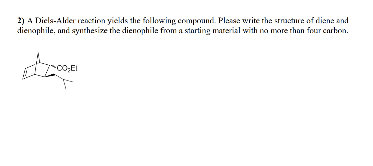 2) A Diels-Alder reaction yields the following compound. Please write the structure of diene and
dienophile, and synthesize the dienophile from a starting material with no more than four carbon.
"CO₂Et