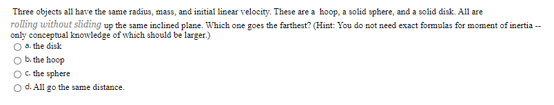 Three objects all have the same radius, mass, and initial linear velocity. These are a hoop, a solid sphere, and a solid disk. All are
rolling without sliding up the same inclined plane. Which one goes the farthest? (Hint: You do not need exact formulas for moment of inertia --
only conceptual knowledge of which should be larger.)
O a. the disk
b. the hoop
C. the sphere
d. All go the same distance.
