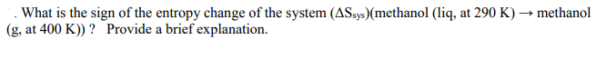 . What is the sign of the entropy change of the system (ASsys)(methanol (liq, at 290 K) → methanol
(g, at 400 K)) ? Provide a brief explanation.
