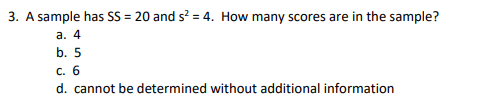 3. A sample has SS = 20 and s? = 4. How many scores are in the sample?
а. 4
b. 5
С. 6
d. cannot be determined without additional information
