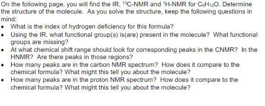 On the following page, you will find the IR, 13C-NMR and ¹H-NMR for C6H12O. Determine
the structure of the molecule. As you solve the structure, keep the following questions in
mind:
• What is the index of hydrogen deficiency for this formula?
•
Using the IR, what functional group(s) is (are) present in the molecule? What functional
groups are missing?
At what chemical shift range should look for corresponding peaks in the CNMR? In the
HNMR? Are there peaks in those regions?
•
How many peaks are in the carbon NMR spectrum? How does it compare to the
chemical formula? What might this tell you about the molecule?
•
How many peaks are in the proton NMR spectrum? How does it compare to the
chemical formula? What might this tell you about the molecule?
.