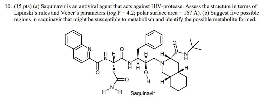 10. (15 pts) (a) Saquinavir is an antiviral agent that acts against HIV-protease. Assess the structure in terms of
Lipinski's rules and Veber's parameters (log P = 4.2; polar surface area = 167 Å). (b) Suggest five possible
regions in saquinavir that might be susceptible to metabolism and identify the possible metabolite formed.
N
IZ
||
H
ZI
Ill
Il
Saquinavir
I
Z
H
H