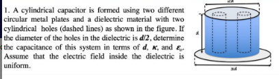 1. A cylindrical capacitor is formed using two different
circular metal plates and a dielectric material with two
cylindrical holes (dashed lines) as shown in the figure. If
the diameter of the holes in the dielectric is d/2, determine
the capacitance of this system in terms of d, K, and &
Assume that the electric field inside the dielectric is
uniform.
