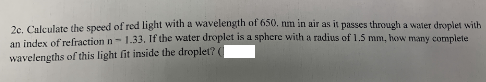 2c. Calculate the speed of red light with a wavelength of 650. num in air as it passes through a water droplet with
an index of refraction n- 1.33, If the water droplet is a sphere with a radius of 1.5 mm, how many complete
wavelengths of this light fit inside the droplet? (
