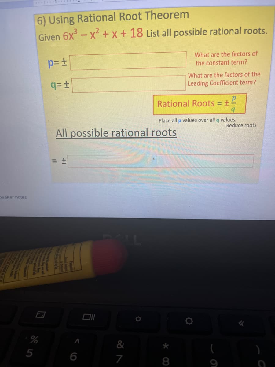 6) Using Rational Root Theorem
Given 6x-x +x+18 List all possible rational roots.
What are the factors of
the constant term?
What are the factors of the
q= t
Leading Coefficient term?
Rational Roots +
Place all p values over all q values.
Reduce roots
All possible rational roots
peaker notes
5
6
7
8
9

