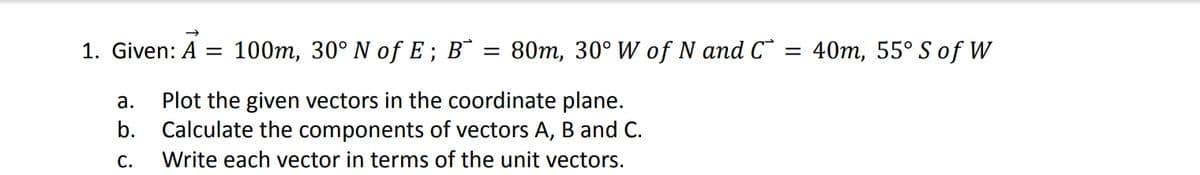 1. Given: A = 100m, 30° N of E ; Bˆ = 80m, 30° W of N and C*
40m, 55° S of W
Plot the given vectors in the coordinate plane.
b. Calculate the components of vectors A, B and C.
а.
С.
Write each vector in terms of the unit vectors.
