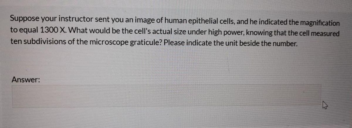 Suppose your instructor sent you an image of human epithelial cells, and he indicated the magnification
to equal 1300 X. What would be the cell's actual size under high power, knowing that the cell measured
ten subdivisions of the microscope graticule? Please indicate the unit beside the number.
Answer:
