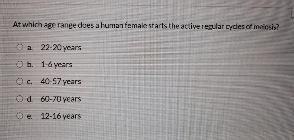 At which age range does a human female starts the active regular cycles of meiosis?
O a.
22-20 years
O b. 1-6 years
O c. 40-57 years
O d. 60-70 years
O e.
12-16 years
