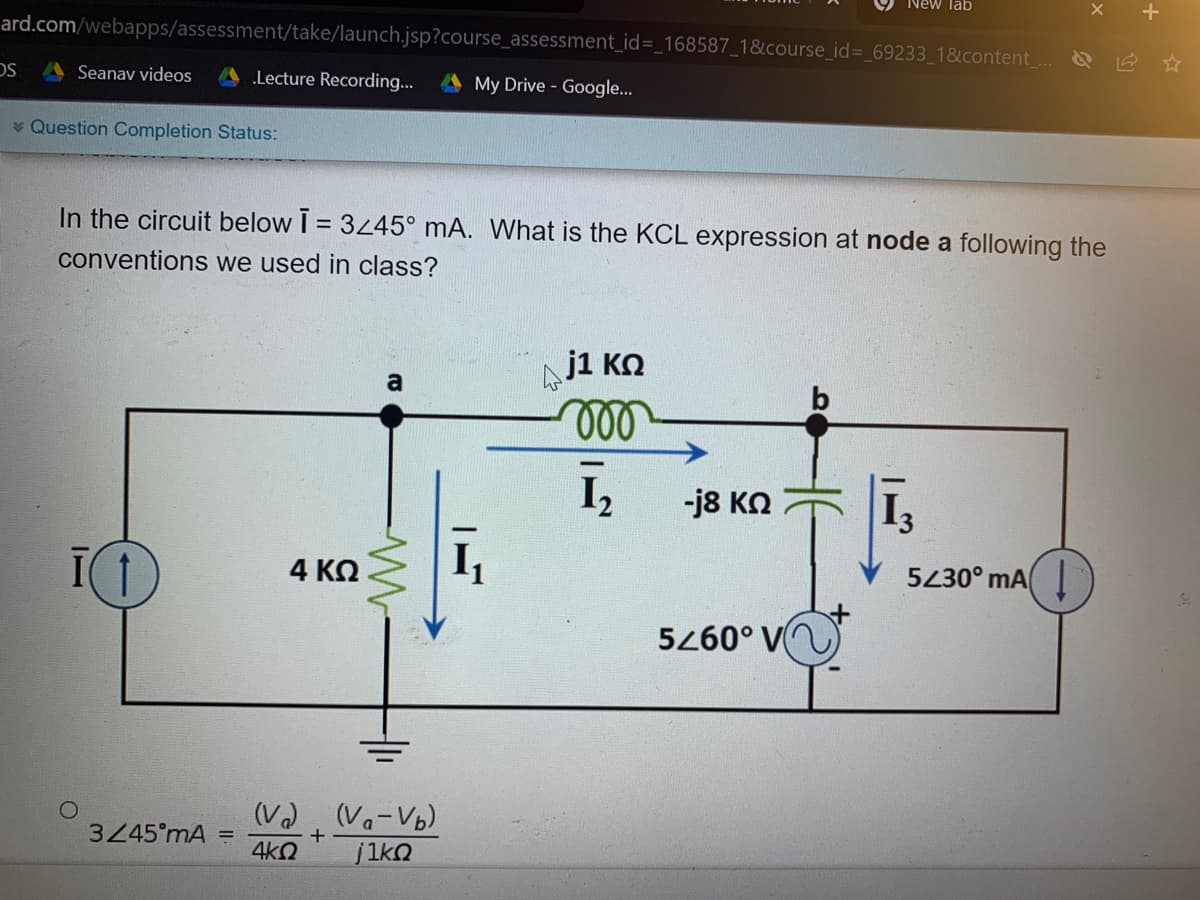 New Tab
ard.com/webapps/assessment/take/launch.jsp?course_assessment_id%3_168587_1&course_id%3D_69233_1&content . &
Seanav videos
.Lecture Recording...
My Drive - Google..
* Question Completion Status:
In the circuit below I = 3245° mA. What is the KCL expression at node a following the
conventions we used in class?
Nj1 KN
ll
a
I,
-j8 KO
4 ΚΩ
5230° mAI
5260° V
(V2, (Va-Vb)
3245°mA =
4kO
jikn
