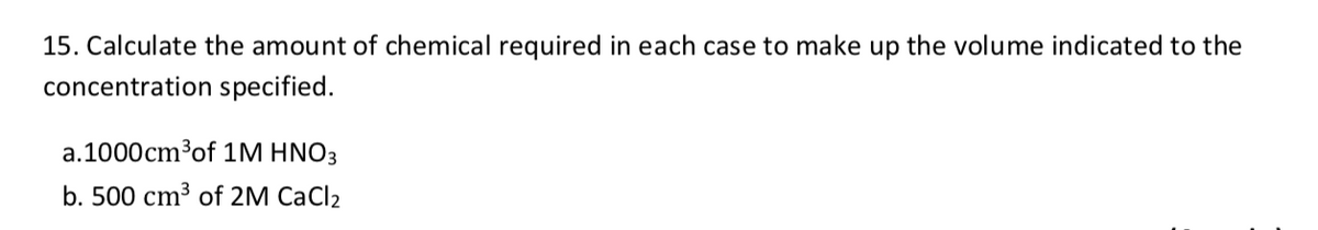 15. Calculate the amount of chemical required in each case to make up the volume indicated to the
concentration specified.
a.1000cm³of 1M HNO3
b. 500 cm³ of 2M CaCl2
