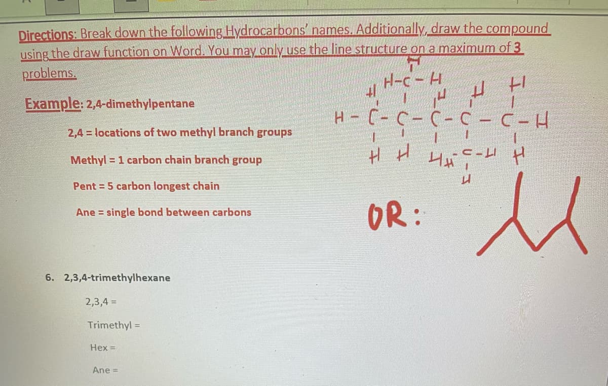 Directions: Break down the following Hydrocarbons' names. Additionally, draw the compound
using the draw function on Word. You may only use the line structure on a maximum of 3
problems.
7
H-C-H
Example: 2,4-dimethylpentane
2,4 = locations of two methyl branch groups
Methyl = 1 carbon chain branch group
Pent=5 carbon longest chain
Ane single bond between carbons
6. 2,3,4-trimethylhexane
2,3,4 =
Trimethyl =
Hex =
Ane =
H - C - C - C - C
нні най
OR:
I-U-I
+1
C-H
с-ин
M