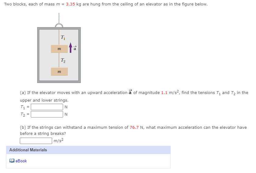 Two blocks, each of mass m = 3.35 kg are hung from the ceiling of an elevator as in the figure below.
T
m
T2
(a) If the elevator moves with an upward acceleration a of magnitude 1.1 m/s?, find the tensions T, and Tz in the
upper and lower strings.
T1 =
T2 =
N
(b) If the strings can withstand a maximum tension of 76.7 N, what maximum acceleration can the elevator have
before a string breaks?
|m/s²
Additional Materials
еВook
