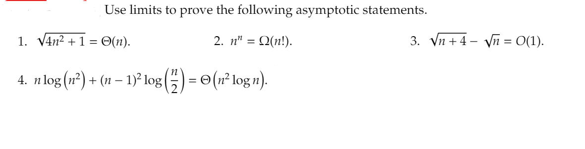 Use limits to prove the following asymptotic statements.
1. V4n2 + 1 = O(n).
2. n" = Q(n!).
3. Vn +4 - Vn = O(1).
4. n log (n²) + (11 – 1)² log(5) = © (n² log n).
