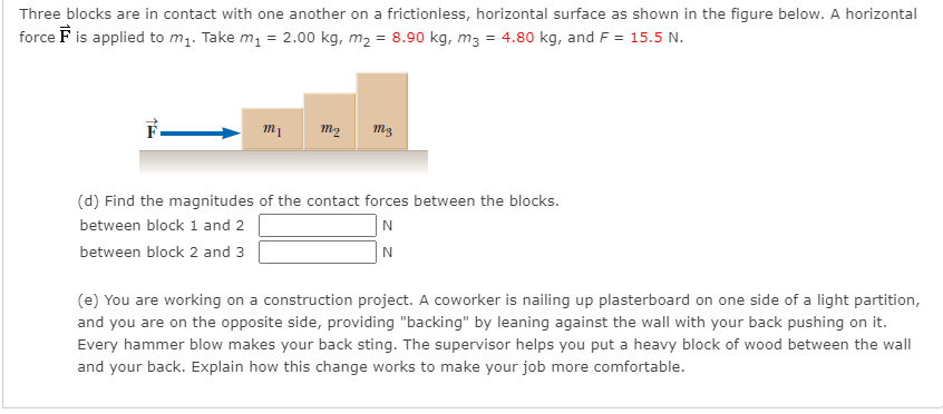 Three blocks are in contact with one another on a frictionless, horizontal surface as shown in the figure below. A horizontal
force F is applied to m1. Take m, = 2.00 kg, m2 = 8.90 kg, m3 = 4.80 kg, and F = 15.5 N.
m2
(d) Find the magnitudes of the contact forces between the blocks.
between block 1 and 2
N
between block 2 and 3
N
(e) You are working on a construction project. A coworker is nailing up plasterboard on one side of a light partition,
and you are on the opposite side, providing "backing" by leaning against the wall with your back pushing on it.
Every hammer blow makes your back sting. The supervisor helps you put a heavy block of wood between the wall
and your back. Explain how this change works to make your job more comfortable.
