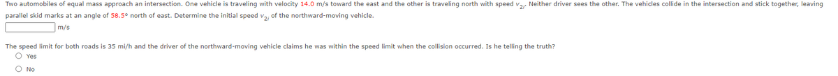 Two automobiles of equal mass approach an intersection. One vehicle is traveling with velocity 14.0 m/s toward the east and the other is traveling north with speed v,,. Neither driver sees the other. The vehicles collide in the intersection and stick together, leaving
parallel skid marks at an angle of 58.5° north of east. Determine the initial speed v,, of the northward-moving vehicle.
m/s
The speed limit for both roads is 35 mi/h and the driver of the northward-moving vehicle claims he was within the speed limit when the collision occurred. Is he telling the truth?
O Yes
O No
