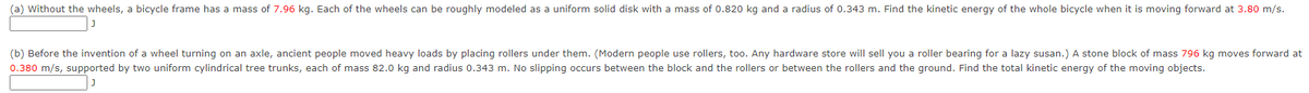 (a) Without the wheels, a bicycle frame has a mass of 7.96 kg. Each of the wheels can be roughly modeled as a uniform solid disk with a mass of 0.820 kg and a radius of 0.343 m. Find the kinetic energy of the whole bicycle when it is moving forward at 3.80 m/s.
(b) Before the invention of a wheel turning on an axle, ancient people moved heavy loads by placing rollers under them. (Modern people use rollers, too. Any hardware store will sell you a roller bearing for a lazy susan.) A stone block of mass 796 kg moves forward at
0.380 m/s, supported by two uniform cylindrical tree trunks, each of mass 82.0 kg and radius 0.343 m. No slipping occurs between the block and the rollers or between the rollers and the ground. Find the total kinetic energy of the moving objects.
