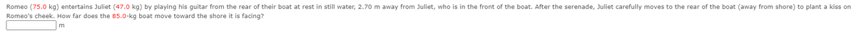 Romeo (75.0 kg) entertains Juliet (47.0 kg) by playing his guitar from the rear of their boat at rest in still water, 2.70 m away from Juliet, who is in the front of the boat. After the serenade, Juliet carefully moves to the rear of the boat (away from shore) to plant a kiss on
Romeo's cheek. How far does the 85.0-kg boat move toward the shore it is facing?
m

