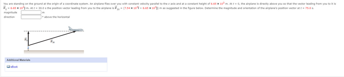 You are standing on the ground at the origin of a coordinate system. An airplane flies over you with constant velocity parallel to the x axis and at a constant height of 6.65 x 10° m. At t = 0, the airplane is directly above you so that the vector leading from you to it is
= 6.65 x 10°j m. At t = 30.0 s the position vector leading from you to the airplane is P30 = (7.54 x 10°i + 6.65 x 1o³j) m as suggested in the figure below. Determine the magnitude and orientation of the airplane's position vector at t = 75.0 s.
magnitude
direction
° above the horizontal
P
P30
Additional Materials
O eBook
