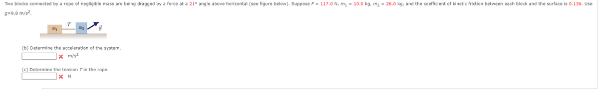 Two blocks connected by a rope of negligible mass are being dragged by a force at a 21° angle above horizontal (see figure below). Suppose F = 117.0 N, m, = 10.0 kg, m, = 26.0 kg, and the coefficient of kinetic friction between each block and the surface is 0.136. Use
g=9.8 m/s?.
T
F
(b) Determine the acceleration of the system.
X m/s2
(c) Determine the tension T in the rope.
X N
