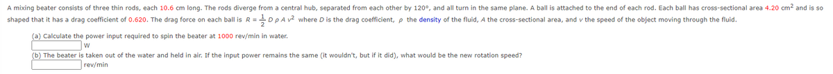 A mixing beater consists of three thin rods, each 10.6 cm long. The rods diverge from a central hub, separated from each other by 120°, and all turn in the same plane. A ball is attached to the end of each rod. Each ball has cross-sectional area 4.20 cm? and is so
shaped that it has a drag coefficient of 0.620. The drag force on each ball is R =
Dp A v2 where D is the drag coefficient, p the density of the fluid, A the cross-sectional area, and v the speed of the object moving through the fluid.
(a) Calculate the power input required to spin the beater at 1000 rev/min in water.
w
(b) The beater is taken out of the water and held in air. If the input power remains the same (it wouldn't, but if it did), what would be the new rotation speed?
rev/min
