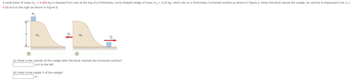 A small block of mass m, = 0.420 kg is released from rest at the top of a frictionless, curve-shaped wedge of mass m, = 3.00 kg, which sits on a frictionless, horizontal surface as shown in Figure a. When the block leaves the wedge, its velocity is measured to be vę =
4.20 m/s to the right as shown in Figure b.
h
m2
(a) What is the velocity of the wedge after the block reaches the horizontal surface?
m/s to the left
(b) What is the height h of the wedge?
