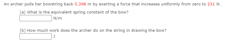 An archer pulls her bowstring back 0.398 m by exerting a force that increases uniformly from zero to 231 N.
(a) What is the equivalent spring constant of the bow?
N/m
(b) How much work does the archer do on the string in drawing the bow?
