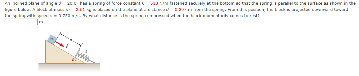 An inclined plane of angle e = 20.0° has a spring of force constant k = 510 N/m fastened securely at the bottom so that the spring is parallel to the surface as shown in the
figure below. A block of mass m = 2.61 kg is placed on the plane at a distance d = 0.297 m from the spring. From this position, the block is projected downward toward
the spring with speed v = 0.750 m/s. By what distance is the spring compressed when the block momentarily comes to rest?
