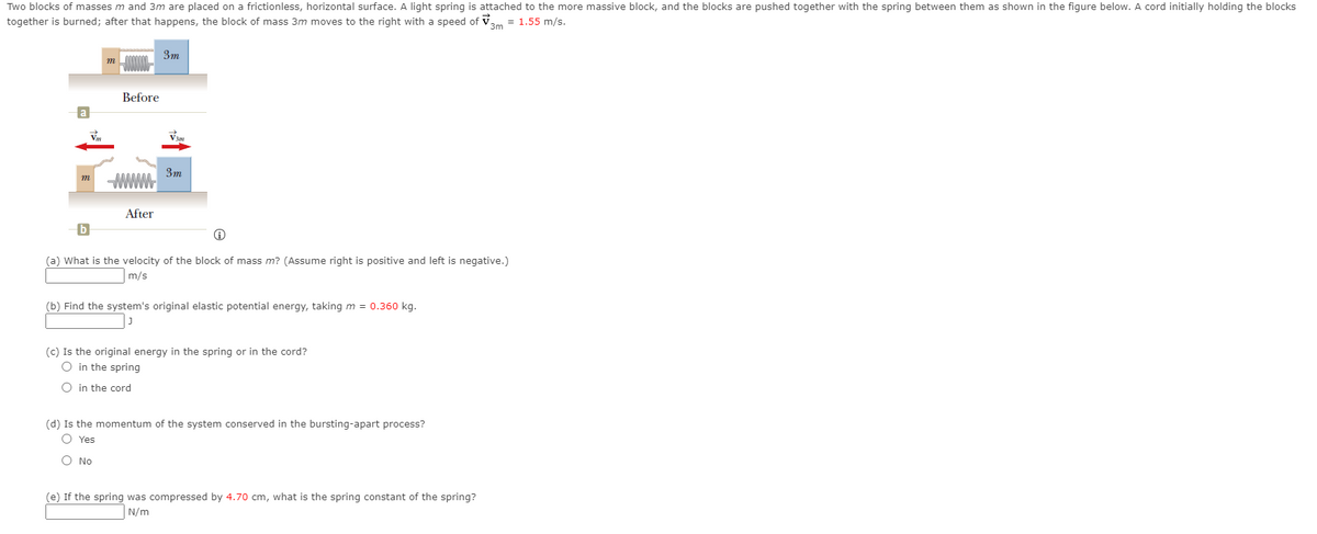 Two blocks of masses m and 3m are placed on a frictionless, horizontal surface. A light spring is attached to the more massive block, and the blocks are pushed together with the spring between them as shown in the figure below. A cord initially holding the blocks
together is burned; after that happens, the block of mass 3m moves to the right with a speed of Vam = 1.55 m/s.
3m
3m
Before
3m
m
After
(a) What is the velocity of the block of mass m? (Assume right is positive and left is negative.)
m/s
(b) Find the system's original elastic potential energy, taking m = 0.360 kg.
(c) Is the original energy in the spring or in the cord?
O in the spring
O in the cord
(d) Is the momentum of the system conserved in the bursting-apart process?
O Yes
O No
(e) If the spring was compressed by 4.70 cm, what is the spring constant of the spring?
N/m
