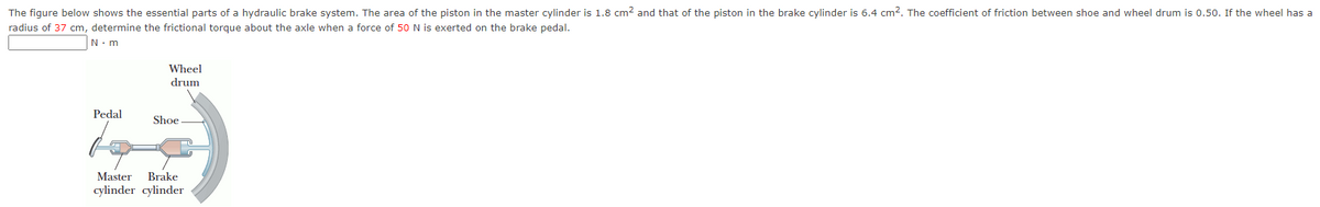 The figure below shows the essential parts of a hydraulic brake system. The area of the piston in the master cylinder is 1.8 cm² and that of the piston in the brake cylinder is 6.4 cm2. The coefficient of friction between shoe and wheel drum is 0.50. If the wheel has a
radius of 37 cm, determine the frictional torque about the axle when a force of 50 N is exerted on the brake pedal.
N. m
Wheel
drum
Pedal
Shoe
Master
cylinder cylinder
Brake
