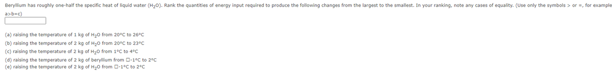 Beryllium has roughly one-half the specific heat of liquid water (H20). Rank the quantities of energy input required to produce the following changes from the largest to the smallest. In your ranking, note any cases of equality. (Use only the symbols > or =, for example
a>b=c)
(a) raising the temperature of 1 kg of H,0 from 20°C to 26°C
(b) raising the temperature of 2 kg of H20 from 20°C to 23°C
(c) raising the temperature of 2 kg of H20 from 1°C to 4°C
(d) raising the temperature of 2 kg of beryllium from O-1°C to 2°C
(e) raising the temperature of 2 kg of H20 from O-1°C to 2°C
