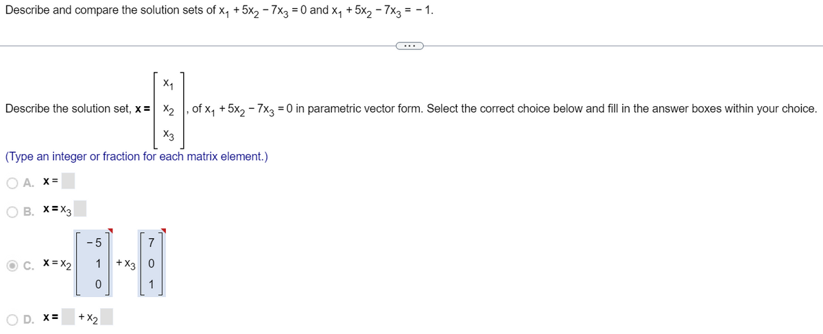 Describe and compare the solution sets of x₁ + 5x₂ - 7x3 = 0 and x₁ + 5x₂ − 7x3 = − 1.
X₁
-
Describe the solution set, x = x₂ ‚ of x₁ + 5x₂ − 7x3 = 0 in parametric vector form. Select the correct choice below and fill in the answer boxes within your choice.
---
X3
(Type an integer or fraction for each matrix element.)
OA. X=
B. X=X3
ⒸC. X=X₂
D. X=
-5
1
0
+x2
+ X3
7
0