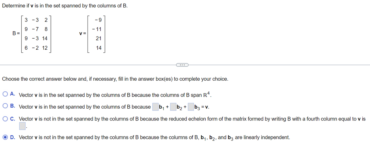 Determine if v is in the set spanned by the columns of B.
B =
3
- 3 2
9
7 8
9 -3 14
6
-2 12
V=
- 9
- 11
21
14
Choose the correct answer below and, if necessary, fill in the answer box(es) to complete your choice.
O A. Vector v is in the set spanned by the columns of B because the columns of B span R4.
b₁ +
b₂ + b3 = V.
O B. Vector v is in the set spanned by the columns of B because
OC. Vector v is not in the set spanned by the columns of B because the reduced echelon form of the matrix formed by writing B with a fourth column equal to v is
O D. Vector v is not in the set spanned by the columns of B because the columns of B, b₁,b₂, and b3 are linearly independent.