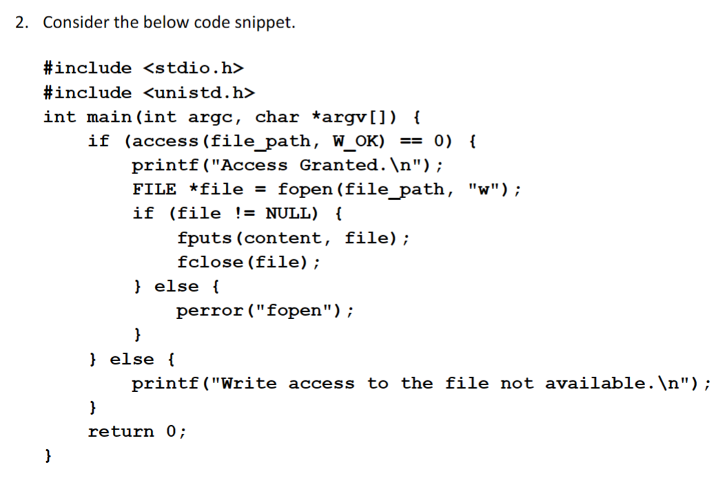 2. Consider the below code snippet.
#include <stdio.h>
#include <unistd.h>
int main(int argc, char *argv[]) {
}
if (access (file_path, W_OK) == 0) {
printf("Access Granted. \n");
FILE *file = fopen (file_path, "w");
if (file != NULL) {
fputs (content, file);
fclose(file);
}
} else {
}
} else {
perror ("fopen");
printf("Write access to the file not available.\n");
return 0;