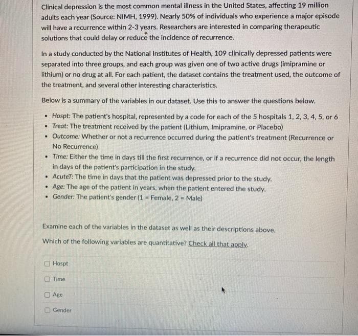 Clinical depression is the most common mental illness in the United States, affecting 19 million
adults each year (Source: NIMH, 1999). Nearly 50% of individuals who experience a major episode
will have a recurrence within 2-3 years. Researchers are interested in comparing therapeutic
solutions that could delay or reduce the incidence of recurrence.
In a study conducted by the National Institutes of Health, 109 clinically depressed patients were
separated into three groups, and each group was given one of two active drugs (imipramine or
lithium) or no drug at all. For each patient, the dataset contains the treatment used, the outcome of
the treatment, and several other interesting characteristics.
Below is a summary of the variables in our dataset. Use this to answer the questions below.
• Hospt: The patient's hospital, represented by a code for each of the 5 hospitals 1, 2, 3, 4, 5, or 6
• Treat: The treatment received by the patient (Lithium, Imipramine, or Placebo)
• Outcome: Whether or not a recurrence occurred during the patient's treatment (Recurrence or
No Recurrence)
• Time: Either the time in days till the first recurrence, or if a recurrence did not occur, the length
in days of the patient's participation in the study.
• AcuteT: The time in days that the patient was depressed prior to the study.
• Age: The age of the patient in years, when the patient entered the study.
• Gender: The patient's gender (1 - Female, 2- Male)
Examine each of the variables in the dataset as well as their descriptions above.
Which of the following variables are quantitative? Check all that apply.
Hospt
Time
O Age
O Gender
