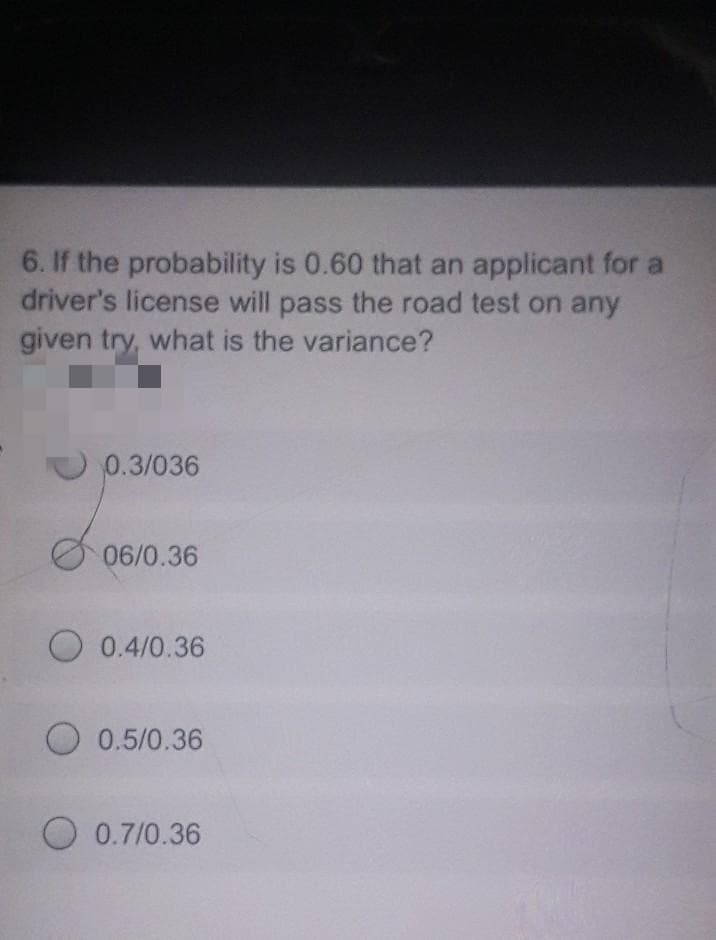 6. If the probability is 0.60 that an applicant for a
driver's license will pass the road test on any
given try, what is the variance?
0.3/036
06/0.36
O 0.4/0.36
O 0.5/0.36
O 0.7/0.36
