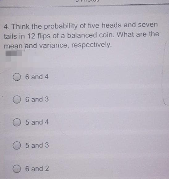 4. Think the probability of five heads and seven
tails in 12 flips of a balanced coin. What are the
mean and variance, respectively.
6 and 4
6 and 3
5 and 4
5 and 3
6 and 2
