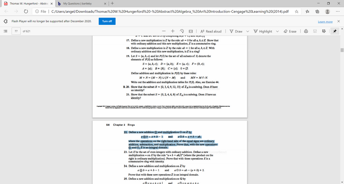 po Thomas W. Hungerford - Abstrac X
b My Questions | bartleby
+
O File | C:/Users/angel/Downloads/Thomas%20W.%20Hungerford%20-%20Abstract%20Algebra_%20AN%20lntroduction-Cengage%20Learning%20(2014).pdf
...
Flash Player will no longer be supported after December 2020.
Turn off
Learn more
of 621
+
-- A) Read aloud
V Draw
F Highlight
O Erase
77
DTC AIu DC arC TH J uy COmpuuug A(D T anu A(DC)J
17. Define a new multiplication in Z by the rule: ab = 0 for all a, b, EZ Show that
with ordinary addition and this new multiplication, Z is a commutative ring.
18. Define a new multiplication in Z by the rule: ab = 1 for all a, b, eZ. With
ordinary addition and this new multiplication, is Z is a ring?
19. Let S = {a, b, c} and let P(S) be the set of all subsets of S; denote the
elements of P(S) as follows:
S = {a, b, c}; D = {a, b}; E= {a, c}; F= {b, c};
A = {a}; B= {b}; C= {c}; 0 = Ø.
Define addition and multiplication in P(S) by these rules:
M + N = (M – N) U (N – M)
and
MN = MO N.
Write out the addition and multiplication tables for P(S). Also, see Exercise 44.
B. 20. Show that the subset R = {0, 3, 6, 9, 12, 15} of Z1g is a subring. Does R have
an identity?
21. Show that the subset S = {0, 2, 4, 6, 8} of Z10 is a subring. Does S have an
identity?
Or 2012 Cp Le A Rig taed May at beopind cd a d ia we arlat Dte darnie d perty cot y be Bodt dtr Bal evew t
dd t ny ot do at dty het he ovl rngpert Cgge Lamig ma rightmveddonal at y tme i dgt gi
56
Chapter 3 Rings
22. Define a new addition O and multiplication O on Z by
a Ob =a+ b - 1
and
aOb= a +b– ab,
where the operations on the right-hand side of the equal signs are ordinary
addition, subtraction, and multiplication. Prove that, with the new operations
O and O, Z is an integral domain.
23. Let E be the set of even integers with ordinary addition. Define a new Cosesnart
multiplication + on E by the rule "a* b = ab/2" (where the product on the
right is ordinary multiplication). Prove that with these operations E is a
commutative ring with identity.
24. Define a new addition and multiplication on Z by
a Ob = a + b – 1
and
aOb= ab – (a+ b) + 2.
Prove that with these new operations Z is an integral domain.
25. Define a new addition and multiplication on Q by
rAs=r+s+1
and
rOs = rs +r+s.
