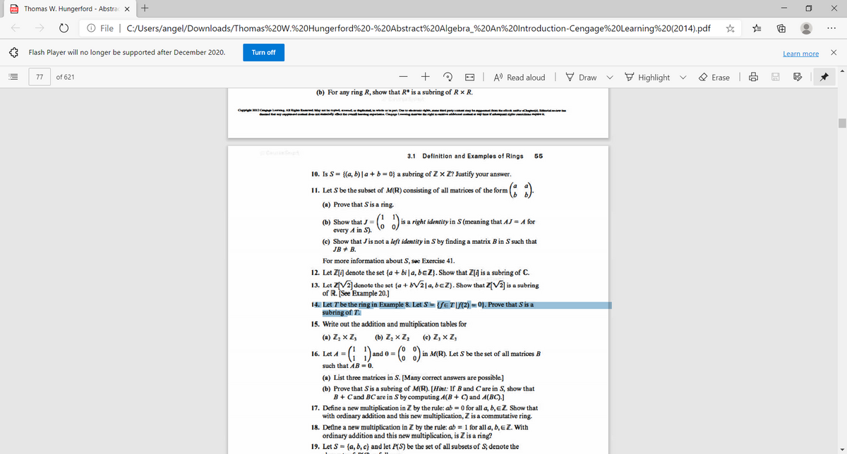 po Thomas W. Hungerford - Abstrac X
O File | C:/Users/angel/Downloads/Thomas%20W.%20Hungerford%20-%20Abstract%20Algebra_%20AN%20lntroduction-Cengage%20Learning%20(2014).pdf
...
Flash Player will no longer be supported after December 2020.
Turn off
Learn more
of 621
-- A Read aloud
V Draw
F Highlight
O Erase
77
(b) For any ring R, show that R* is a subring of R × R.
Caprite 2012Cmpe laing A Righe Rad Mng sot be peanor d whete or in part De toonie dee, d perty com y bapma tBodk d . Btalnta
dd ty eda d dany a te oa gapei C Lang righto ddenal a g teit gt m i
3.1 Definition and Examples of Rings
55
10. Is S= {(a, b)| a + b = 0} a subring of Z x Z? Justify your answer.
11. Let S be the subset of M(R) consisting of all matrices of the form
(a) Prove that S is a ring.
G ) is a right identity in S (meaning that AJ = A for
(b) Show that J =
every A in S).
(c) Show that Jis not a left identity in S by finding a matrix B in S such that
JB + B.
For more information about S, see Exercise 41.
12. Let Z[J denote the set {a + bi a, beZ}. Show that Z[] is a subring of C.
13. Let Z[V2] denote the set {a + b21a, beZ}. Show that Z[V2] is a subring
of R. See Example 20.]
14. Let Tbe the ring in Example 8. Let S = {feT|f(2) = 0}. Prove that S is a
subring of T.
15. Write out the addition and multiplication tables for
(a) Z, x Z;
(b) Z, × Z,
(c) Z, x Z,
16. Let A =
and 0 =
in M(R). Let S be the set of all matrices B
such that AB = 0.
(a) List three matrices in S. [Many correct answers are possible.]
(b) Prove that S is a subring of M(R). [Hint: If B and Care in S, show that
B + Cand BC are in S by computing A(B + C) and A(BC).]
17. Define a new multiplication in Z by the rule: ab = 0 for all a, b,eZ Show that
with ordinary addition and this new multiplication, Z is a commutative ring.
18. Define a new multiplication in Z by the rule: ab = 1 for all a, b,EZ. With
ordinary addition and this new multiplication, is Z is a ring?
19. Let S = {a, b, c} and let P(S) be the set of all subsets of S; denote the
