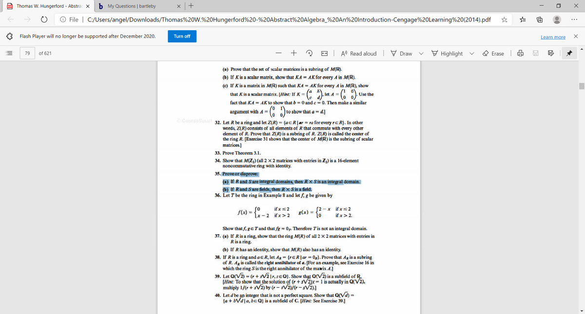 Thomas W. Hungerford - Abstrac x
b My Questions | bartleby
O File | C:/Users/angel/Downloads/Thomas%20W.%20Hungerford%20-%20Abstract%20Algebra_%20AN%20lntroduction-Cengage%20Learning%20(2014).pdf
...
Flash Player will no longer be supported after December 2020.
Turn off
Learn more
of 621
+
- A) Read aloud
V Draw
F Highlight
O Erase
79
(a) Prove that the set of scalar matrices is a subring of M(R).
(b) If Kis a scalar matrix, show that KA = AK for every A in M(R).
(c) If K is a matrix in M(R) such that KA = AK for every A in M(R), show
that K is a scalar matrix. [Hint: If K =
,let A =
Use the
fact that KA = AK to show that b = 0 andc = 0. Then make a similar
argument with A =
to show that a = d.]
CourseSuiart 32. Let R be a ring and let Z(R) = {aeR|ar = ra forevery reR}. In other
words, Z(R) consists of all elements of R that commute with every other
element of R. Prove that Z(R) is a subring of R. Z(R) is called the center of
the ring R. [Exercise 31 shows that the center of M(R) is the subring of scalar
matrices.]
33. Prove Theorem 3.1.
34. Show that M(Z,) (all 2 × 2 matrices with entries in Z) is a 16-element
noncommutative ring with identity.
35. Prove or disprove:
(a) If Rand Sare integral domains, then R × S is an integral domain.
(b) If Rand Sare fields, then R X S is a field.
36. Let T be the ring in Example 8 and let f, g be given by
so
if x< 2
if x> 2.
if x s2
(2 - x
f(x) = {x- 2 if x>2
g(x) =
to
3D
Show that f, geT and that fg = 07. Therefore Tis not an integral domain.
37. (a) If Ris a ring, show that the ring M(R) of all 2 x 2 matrices with entries in
R is a ring.
(b) If R has an identity, show that M(R) also has an identity.
38. If R is a ring and aER, let ArR = {rER|ar = 0R}. Prove that AR is a subring
of R. AR is called the right annihilator of a. [For an example, see Exercise 16 in
which the ring S is the right annihilator of the matrix A.]
39. Let O(V2) = (r + sV2|r, se0}. Show that Q(V2) is a subfield of R.
[Hint: To show that the solution of (r +sV2)x= 1 is actually in Q(V2),
multiply 1/(r + sV2) by (r – sV2)/(r - sV2).]
40. Let d'be an integer that is not a perfect square. Show that Q(Vd) =
{a + bVd|a, beQ} is a subfield of C. [Hint: See Exercise 39.]
