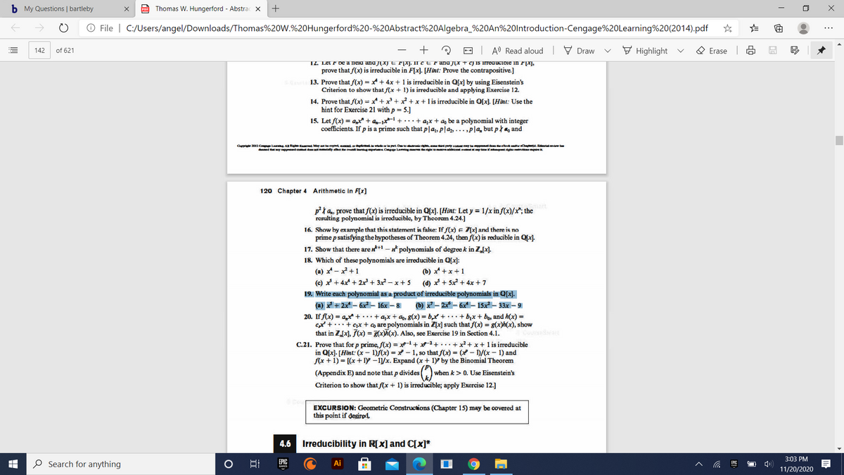 b My Questions | bartleby
Thomas W. Hungerford - Abstrac ×
+
O File | C:/Users/angel/Downloads/Thomas%20W.%20Hungerford%20-%20Abstract%20Algebra_%20AN%20lntroduction-Cengage%20Learning%20(2014).pdf
A' Read aloud | V Draw
F Highlight
O Erase
142
of 621
T2. Let F be a neid and jX) E FXI. II CE Fand JX + C) IS Irreaucibie in F|X],
prove that f(x) is irreducible in F[x]. [Hint: Prove the contrapositive.]
13. Prove that f(x) = xt + 4x + 1 is irreducible in Q[x] by using Eisenstein's
Criterion to show that f(x + 1) is irreducible and applying Exercise 12.
14. Prove that f(x) = x* + x + + x + l is irreducible in O[x). [Hint: Use the
hint for Exercise 21 with p = 5.]
15. Let f(x) = a,t + an-1x1 +• ·•+ a,x + a, be a polynomial with integer
coefficients. If p is a prime such that p|a1, p|az, ... ,P|a, but p } m, and
Ot 2012 C Le A Rig taved May at be opind cd ar we ar la pt Dete drie d perty cot y bepd me Bootendtr C o. Edalvew ba
dd t oy ppd t dan at ty het he ovlrgpert Cgge Laig ma right tomveddonl at y tme i dghs anmguire
120 Chapter 4 Arithmetic in F[x]
pta, prove that f(x) is irreducible in Q[x). [Hint: Let y = 1/x in f(x)/x"; the
resulting polynomial is irreducible, by Thcorem 4.24.]
16. Show by example that this statement is false: If f(x) E 7[x] and there is no
prime p satisfying the hypotheses of Theorem 4.24, then f(x) is reducible in Qx].
17. Show that there are n+1 - n polynomials of degree k in Z[x].
18. Which of these polynomials are irreducible in Q[x]:
(a) メ-+1
(c) x + 4x + 2x+ 3x - x + 5
(b) x* +x +1
(d) x + 5x + 4x + 7
19. Write each polynomial as a product of irreducible polynomials in Q[x].
(a) + 2x – 6x? – 16x – 8
() x" – 2x – 6x– 15x – 33x – 9
20. If f(x) = a, +..+ a,x + ao, 8(x) = b,x + ...+ b,x + bo, and h(x) =
cxt + ...+ cx + co are polynomials in Z[x] such that f(x) = g(x)h(x), show
that in Z[x], F(x) = (x). Also, see Exercise 19 in Section 4.1.
C.21. Prove that for p prime, f(x) = x-1+ -2+ . ..+ x² + x + 1 is irreducible
in Q[x]. [Hint: (x – 1)f(x) = x – 1, so that f(x) = (x – 1)/(x – 1) and
f(x + 1) = [(x + 1y –11/x. Expand (x + 1)® by the Binomial Theorem
CoursSa
(Appendix E) and note that p divides
when k > 0. Use Eisenstein's
Criterion to show that (x + 1) is irreducible; apply Exercise 12.]
EXCURSION: Geometric Constructions (Chapter 15) may be covered at
this point if desired.
4.6
Irreducibility in R[x] and C[x]*
3:03 PM
O Search for anything
口
EPIC
Ai
へ
EPIC
11/20/2020
