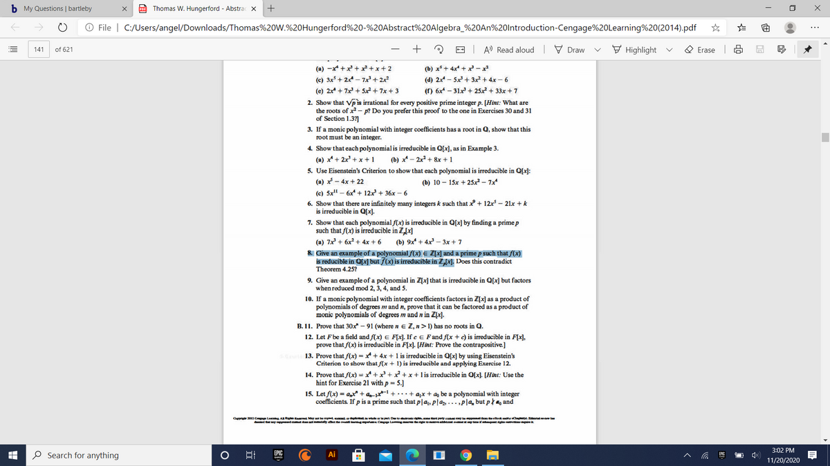 b My Questions | bartleby
Thomas W. Hungerford - Abstrac ×
+
O File | C:/Users/angel/Downloads/Thomas%20W.%20Hungerford%20-%20Abstract%20Algebra_%20AN%20lntroduction-Cengage%20Learning%20(2014).pdf
-- A Read aloud V Draw
F Highlight
O Erase
141
of 621
(a) -x* +x +x+x+2
(c) 3x + 2 - 7x + 2x
(b) x* + 4x + x- x
(d) 2x - 5x+ 3x² + 4x – 6
(e) 2x + 7x + 5x² + 7x + 3
(f) 6x* – 31x + 25x2 + 33x + 7
2. Show that Vp is irrational for every positive prime integer p. [Hint: What are
the roots of x2 - p? Do you prefer this proof to the one in Exercises 30 and 31
of Section 1.37]
3. If a monic polynomial with integer coefficients has a root in Q, show that this
root must be an integer.
4. Show that each polynomial is irreducible in Q[x], as in Example 3.
(a) x* + 2x' +x + 1
(b) x* - 2x2 + 8x + 1
5. Use Eisenstein's Criterion to show that each polynomial is irreducible in Q[x]:
(a) x – 4x + 22
(b) 10 – 15x + 25x² – 7x
(c) 5x" – 6x* + 12x + 36x – 6
6. Show that there are infinitely many integers k such that + 12x – 21x + k
is irreducible in Q[x].
7. Show that each polynomial f(x) is irreducible in Q[x] by finding a prime p
such that f(x) is irreducible in Z,[x]
(a) 7x + 6x? + 4x + 6
(Ъ) 9х + 4x3—3х + 7
8. Give an example of a polynomial f(x) E Z[x] and a prime p such that f(x)
is reducible in Q[x] but ƒ(x) is irreducible in Z[x]. Does this contradict
Theorem 4.25?
9. Give an example of a polynomial in Z[x] that is irreducible in Q[x] but factors
when reduced mod 2, 3, 4, and 5.
10. If a monic polynomial with integer coefficients factors in Z[x] as a product of
polynomials of degrees m and n, prove that it can be factored as a product of
monic polynomials of degrees m and n in Z[x].
B. 11. Prove that 30x – 91 (where n e Z, n>1) has no roots in Q.
12. Let Fbe a field and f(x) E F[×]. If c e Fand f(x +c) is irreducible in F[x],
prove that f(x) is irreducible in F[x]. [Hint: Prove the contrapositive.]
13. Prove that f(x) = x + 4x + 1 is irreducible in Q[x] by using Eisenstein's
Criterion to show that f(x + 1) is irreducible and applying Exercise 12.
14. Prove that f(x) = x* + x +²+x+lis irreducible in O[x]. [Hint: Use the
hint for Exercise 21 with p = 5.]
15. Let f(x) = a,t + an-1x1 +• ·•+ a,x + a, be a polynomial with integer
coefficients. If p is a prime such that p|a1, p|az, ... ,P|a, but p } m, and
Cprt 2012 Cpe Leg AR Rig tand May aot be copind cand ard e wole ar la pet Detedarnie d, perty cot ay bepd mteBook endur Cn o. Edralview be
d atoy ppnd da at ty hat he ovnl ngpert Cgge Laming ma right omveddonl o any tme it dghta a uire
3:02 PM
O Search for anything
EPIC
Ai
EPIC
11/20/2020
