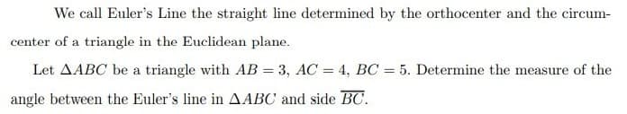 We call Euler's Line the straight line determined by the orthocenter and the circum-
center of a triangle in the Euclidean plane.
Let AABC be a triangle with AB = 3, AC = 4, BC = 5. Determine the measure of the
angle between the Euler's line in AABC and side BC.
