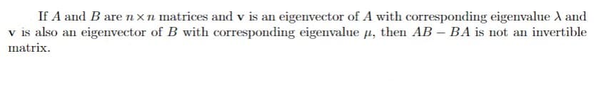 If A and B are nxn matrices and v is an eigenvector of A with corresponding eigenvalue A and
v is also an eigenvector of B with corresponding eigenvalue 4, then AB – BA is not an invertible
matrix.
