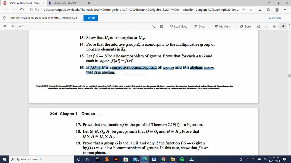 Thomas W. Hungerford - Abstrac x
b My Questions | bartleby
O File | C:/Users/angel/Downloads/Thomas%20W.%20Hungerford%20-%20Abstract%20Algebra_%20AN%20lntroduction-Cengage%20Learning%20(201..
...
Flash Player will no longer be supported after December 2020.
Turn off
Learn more
of 621
-- A' Read aloud
V Draw
F Highlight
O Erase
245
13. Show that Ug is isomorphic to U10-
14. Prove that the additive group Z, is isomorphic to the multiplicative group of
nonzero elements in Z,.
15. Let f:G→ Hbe a homomorphism of groups. Prove that for each a EGand
each integern, f(a") = f(a)".
16. If f:G→His a surjective homomorphism of groups and Gis abelian, prove
that H is abelian.
Copgrt 20120 g AK Righu RanA May aot be copled cnd ordpticnd in whele ar ta part Ds 10 dearanicdi, an tird pary eantent aey be d fon te Boak asor eert). F4urial vdeu baa
med thet noy ageda d dely daa be ovd ning apeia Cagge Loening a the sighbe tomaove dddcol codt uy time if o dghtu ceoi vrarot
224 Chapter 7 Groupsa
17. Prove that the function f in the proof of Theorem 7.19(1) is a bijection.
18. Let G, H, G,, H¡ be groups such that G= G, and H = H1. Prove that
G× H= G, × H.
19. Prove that a group Gis abelian if and only if the function f:G→ G given
by f(x) = x- is a homomorphism of groups. In this case, show that fis an
isomorphism.
11:20 AM
O Type here to search
Ai
EPIC
50
12/11/2020
