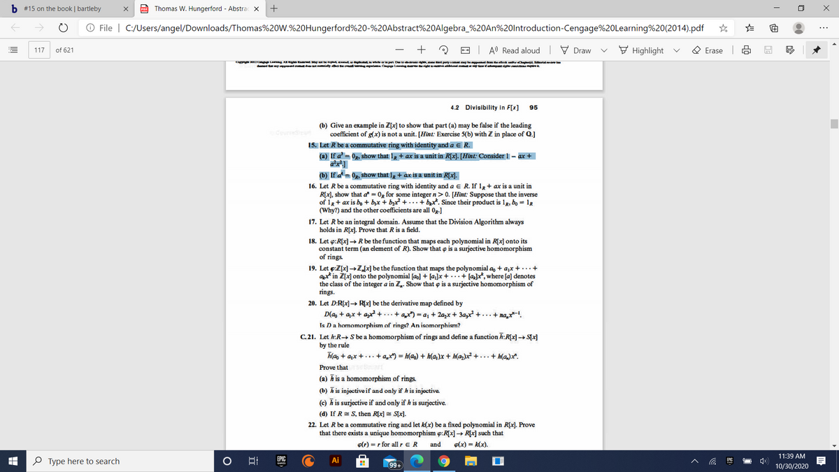 Certainly! Here is the transcription of the text from the image:

---

**4.2 Divisibility in F[x]** 95

(b) Give an example in ℤ[x] to show that part (a) may be false if the leading coefficient of g(x) is not a unit. [Hint: Exercise 5(b) with ℤ in place of ℚ.]

15. Let R be a commutative ring with identity and a ∈ R.

   (a) If 1 + ax is a unit in R[x], show that 1 – a is a unit in R. [Hint: Consider 1 = ax + ...]

   (b) If a² = a, show that 1 + ax is a unit in R[x].

16. Let R be a commutative ring with identity and a ∈ R. If 1 + ax is a unit in R[x], show that a is 0 or some integer n > 0. [Hint: Suppose that the inverse of 1 + ax is b₀ + b₁x + b₂x² + ... + bₙxⁿ. Since their product is 1₀ = 1_R (Why) and the other coefficients are all 0.]

17. Let R be an integral domain. Assume that the Division Algorithm always holds in R[x]. Prove that R is a field.

18. Let φ: R[x] → R be the function that maps each polynomial in R[x] onto its constant term (an element of R). Show that φ is a surjective homomorphism of rings.

19. Let φ: ℤ[x] → ℤ be the function that maps the polynomial a₀ + a₁x + ... + aₙxⁿ in ℤ[x] onto the polynomial [a₀] + [a₁]x + [a₂]x² + ... + [aₙ]xⁿ, where [aᵢ] denotes the class of aᵢ modulo m. Prove that φ is a homomorphism of rings.

20. Let D: R[x] → R[x] be the derivative map defined by D(a₀ + a₁x + a₂x² + ... + aₙxⁿ) = a₁ + 2a₂x + 3a₃x² +