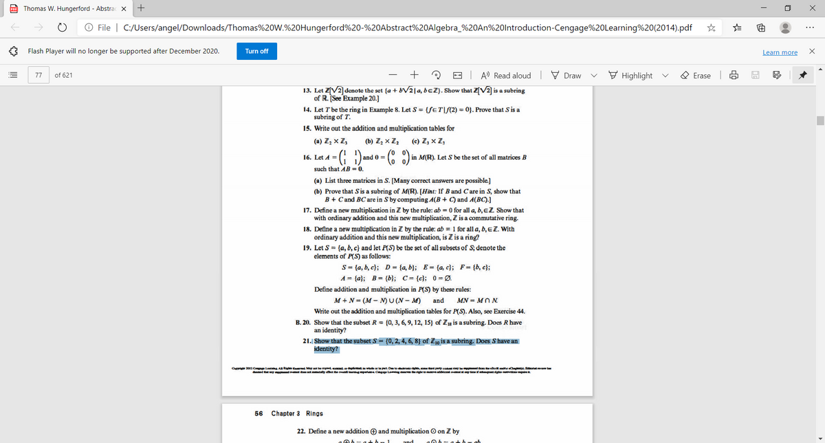 po Thomas W. Hungerford - Abstrac X
O File | C:/Users/angel/Downloads/Thomas%20W.%20Hungerford%20-%20Abstract%20Algebra_%20AN%20lntroduction-Cengage%20Learning%20(2014).pdf
...
Flash Player will no longer be supported after December 2020.
Turn off
Learn more
of 621
+
-- A' Read aloud
V Draw
F Highlight
O Erase
77
13. Let Z[V2]denote the set {a + BV214, beZ}. Show that Z[V2] is a subring
of R. See Example 20.]
14. Let Tbe the ring in Example 8. Let S = {feT|f(2) = 0}. Prove that S is a
subring of T.
15. Write out the addition and multiplication tables for
(a) Z, x Z,
(b) Zz x Z,
(c) Z, x Z,
16. Let A =
0 =
in M(R). Let S be the set of all matrices B
such that AB = 0.
(a) List three matrices in S. [Many correct answers are possible.]
(b) Prove that Sis a subring of M(R). [Hìnt: If B and C are in S, show that
B + Cand BC are in S by computing A(B + C) and A(BC).]
17. Define a new multiplication in Z by the rule: ab = 0 for all a, b, eZ Show that
with ordinary addition and this new multiplication, Z is a commutative ring.
18. Define a new multiplication in Z by the rule: ab = 1 for all a, b, EZ. With
ordinary addition and this new multiplication, is Z is a ring?
19. Let S = {a, b, c} and let P(S) be the set of all subsets of S; denote the
elements of P(S) as follows:
S= {a, b, c}; D = {a, b}; E= {a, c}; F= {b, c};
A = {a}; B= {b}; C= {c}; 0 = Ø.
Define addition and multiplication in P(S) by these rules:
M +N = (M - N)U (N– M)
and
MN = MN N.
Write out the addition and multiplication tables for P(S). Also, see Exercise 44.
B. 20. Show that the subset R = {0, 3, 6, 9, 12, 15} of Z1g is a subring. Does R have
an identity?
21. Show that the subset S = {0, 2, 4, 6, 8} of Z10 is a subring. Does S have an
identity?
Ote 2012 Cp La A Rig taed May at be opind cd ar we ar la pt Dete droie d perty cotmy be eBodtdtr Cp Bralvew ta
d tatny t do act ny het he ovnl ingpert Cgge Laig ma rightmeddonl o any tmei ghs a i
56
Chapter 3 Rings
22. Define a new addition O and multiplication O on Z by
ה
